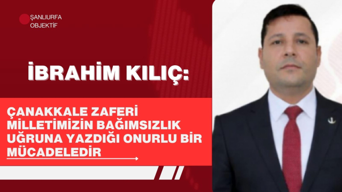 İbrahim Kılıç: Çanakkale Zaferi Milletimizin Bağımsızlık Uğruna Yazdığı Onurlu Bir Mücadeledir
